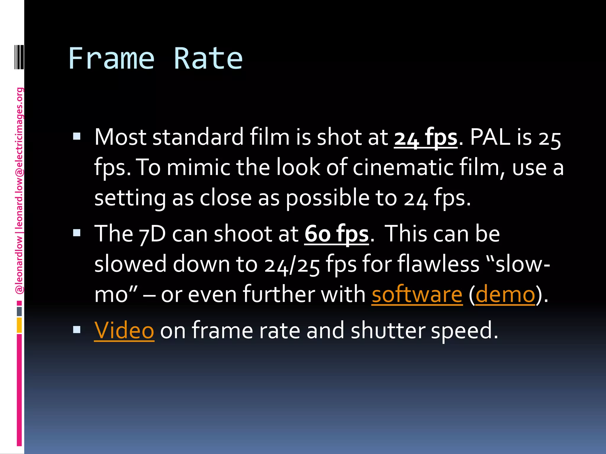 Frame RateMost standard film is shot at 24 fps. PAL is 25 fps. To mimic the look of cinematic film, use a setting as close as possible to 24 fps.The 7D can shoot at 60 fps.  This can be slowed down to 24/25 fps for flawless “slow-mo” – or even further with software (demo).Video on frame rate and shutter speed.
