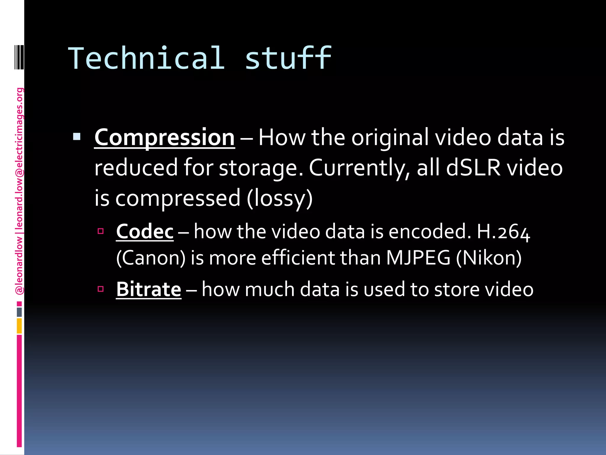 Technical stuffCompression – How the original video data is reduced for storage. Currently, all dSLR video is compressed (lossy)Codec – how the video data is encoded. H.264 (Canon) is more efficient than MJPEG (Nikon)Bitrate– how much data is used to store video