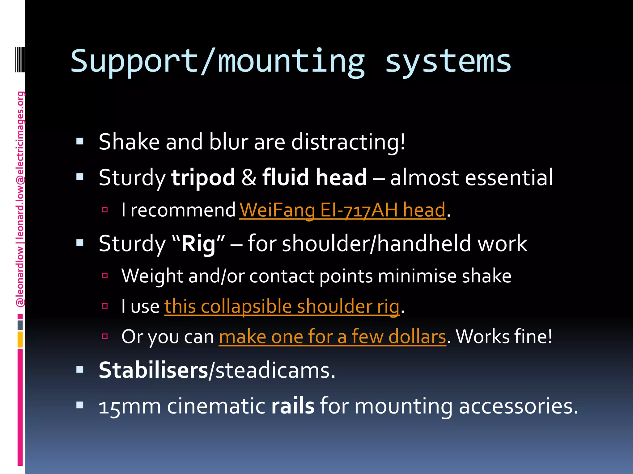 Support/mounting systemsShake and blur are distracting! Sturdy tripod & fluid head – almost essentialI recommend WeiFang EI-717AH head. Sturdy “Rig” – for shoulder/handheld workWeight and/or contact points minimise shakeI use this collapsible shoulder rig.Or you can make one for a few dollars. Works fine!Stabilisers/steadicams.15mm cinematic rails for mounting accessories.