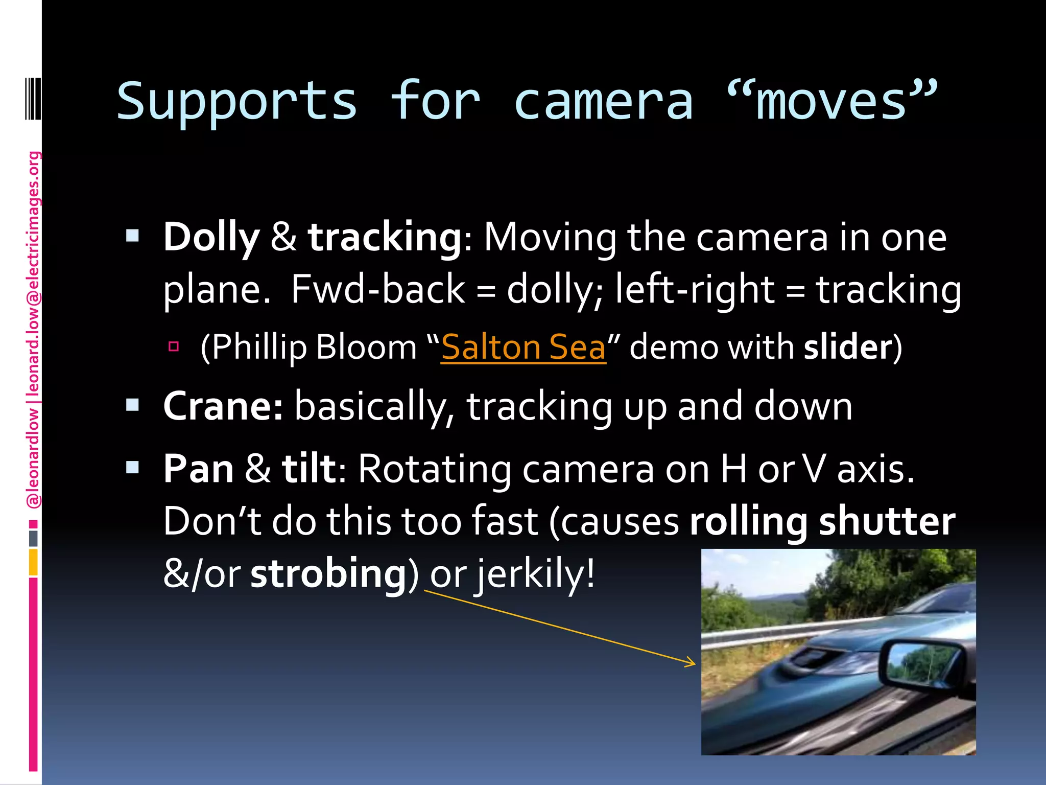 Supports for camera “moves”Dolly & tracking: Moving the camera in one plane.  Fwd-back = dolly; left-right = tracking(Phillip Bloom “Salton Sea” demo with slider)Crane: basically, tracking up and downPan & tilt: Rotating camera on H or V axis. Don’t do this too fast (causes rolling shutter &/or strobing) or jerkily!