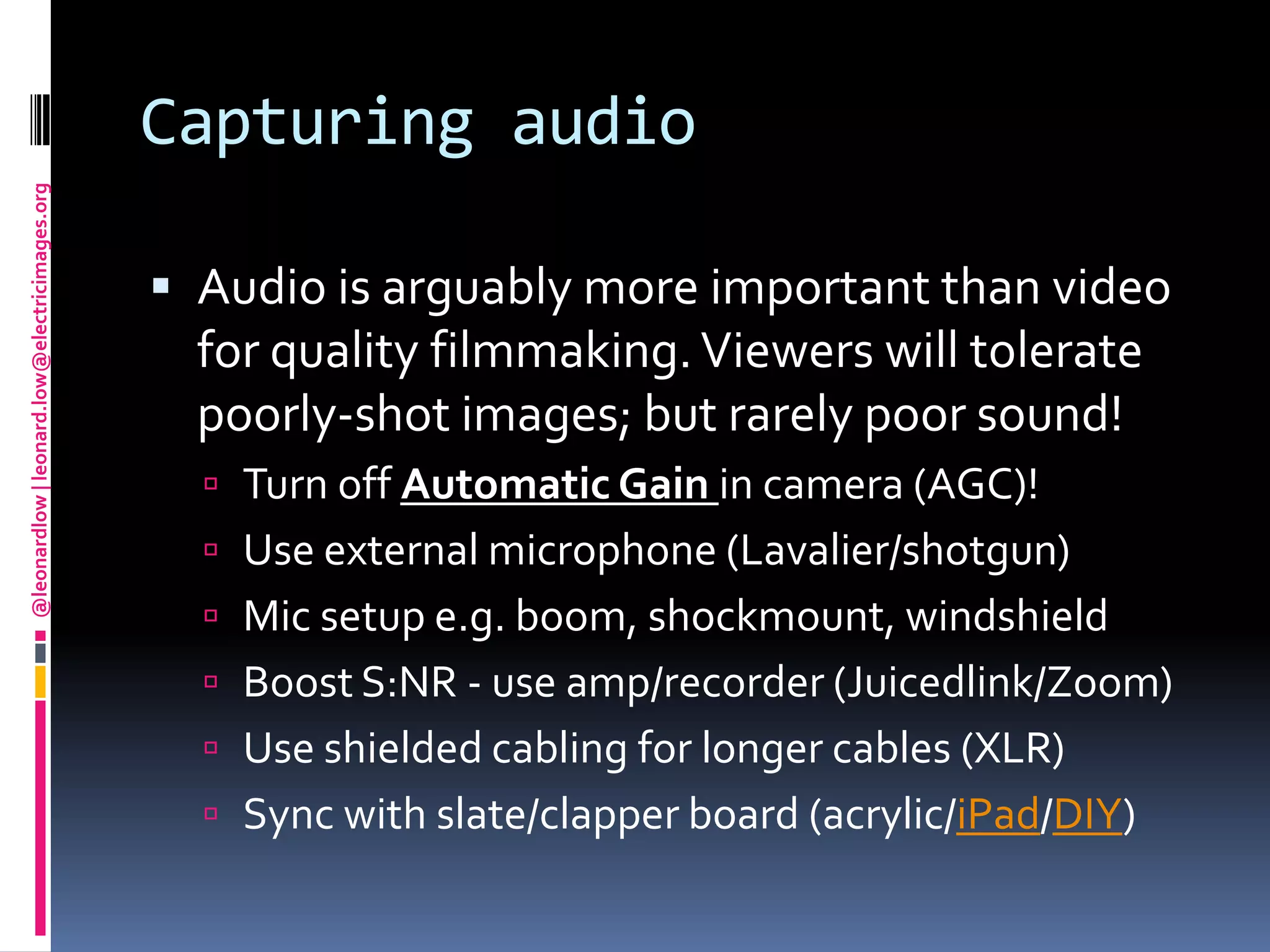 Capturing audioAudio is arguably more important than video for quality filmmaking. Viewers will tolerate poorly-shot images; but rarely poor sound!Turn off Automatic Gain in camera (AGC)!Use external microphone (Lavalier/shotgun)Mic setup e.g. boom, shockmount, windshieldBoost S:NR - use amp/recorder (Juicedlink/Zoom)Use shielded cabling for longer cables (XLR)Sync with slate/clapper board (acrylic/iPad/DIY)