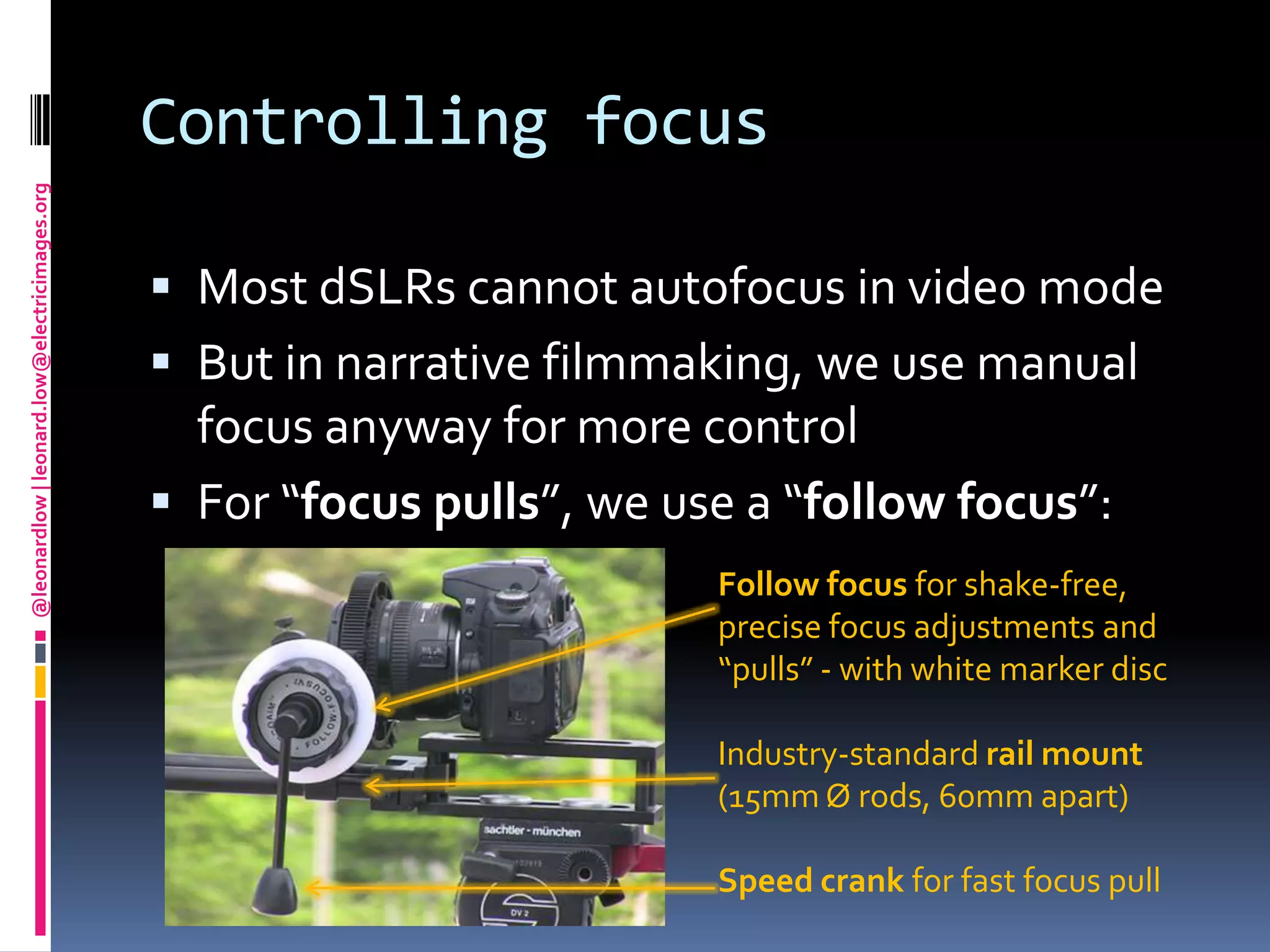 Controlling focusMost dSLRs cannot autofocus in video modeBut in narrative filmmaking, we use manual focus anyway for more controlFor “focus pulls”, we use a “follow focus”:Follow focus for shake-free, precise focus adjustments and “pulls” - with white marker discIndustry-standard rail mount (15mm Ørods, 60mm apart)Speed crank for fast focus pull
