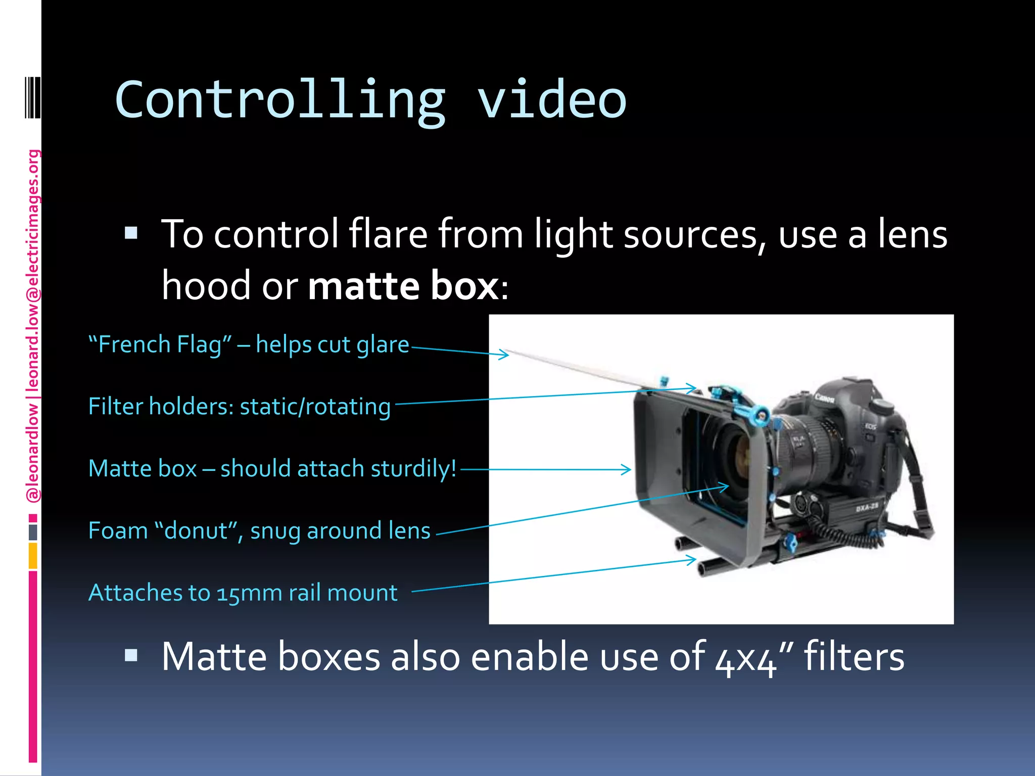 Controlling videoTo control flare from light sources, use a lens hood or matte box:Matte boxes also enable use of 4x4” filters“French Flag” – helps cut glareFilter holders: static/rotatingMatte box – should attach sturdily!Foam “donut”, snug around lensAttaches to 15mm rail mount