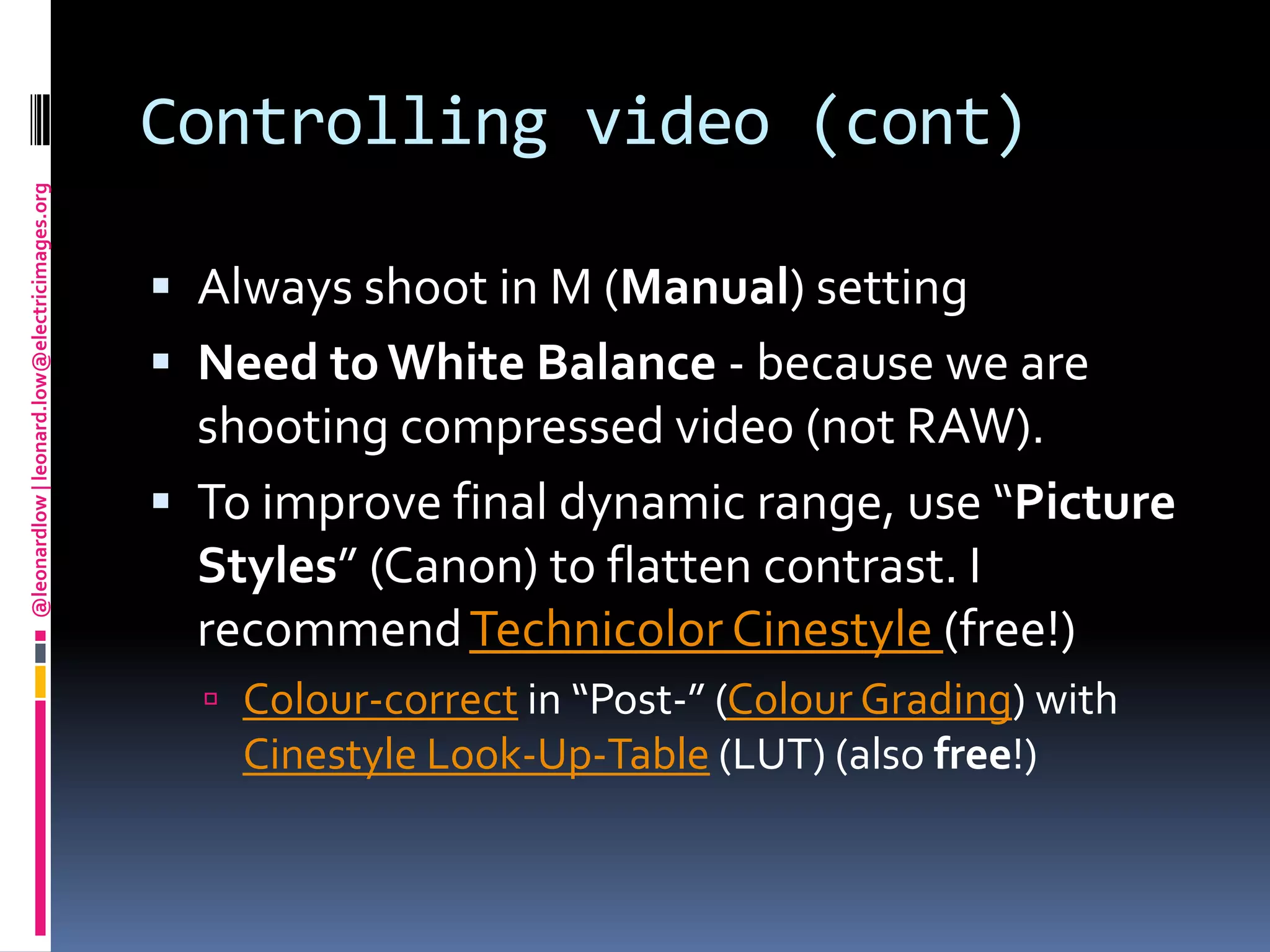 Controlling video (cont)Always shoot in M (Manual) settingNeed to White Balance - because we are shooting compressed video (not RAW).To improve final dynamic range, use “Picture Styles” (Canon) to flatten contrast. I recommend Technicolor Cinestyle(free!) Colour-correct in “Post-” (Colour Grading) with Cinestyle Look-Up-Table (LUT) (also free!)