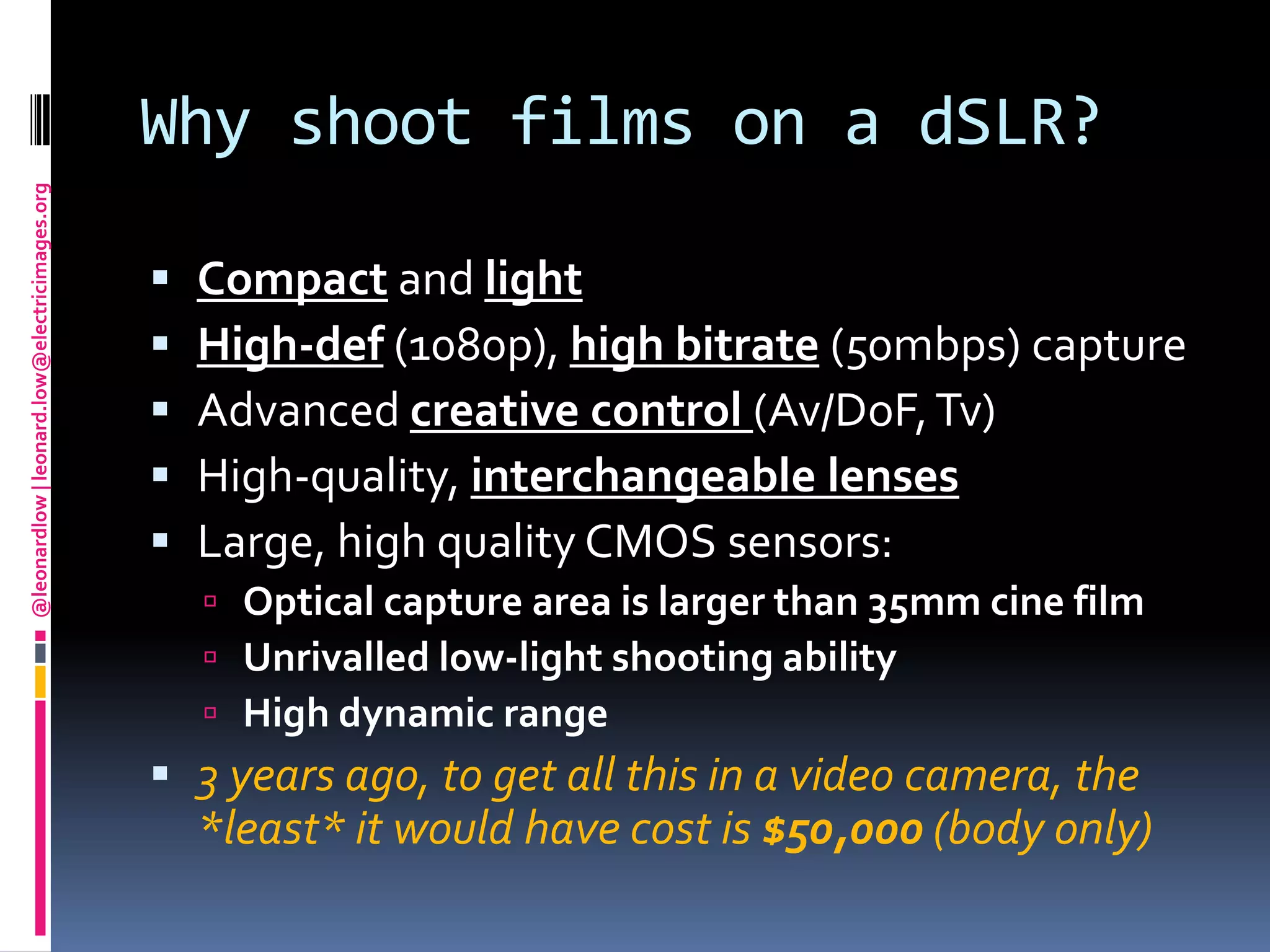 Why shoot films on a dSLR?Compact and lightHigh-def(1080p), high bitrate(50mbps) captureAdvanced creative control (Av/DoF, Tv)High-quality, interchangeable lensesLarge, high quality CMOS sensors:Optical capture area is larger than 35mm cine filmUnrivalled low-light shooting abilityHigh dynamic range3 years ago, to get all this in a video camera, the *least* it would have cost is $50,000 (body only)