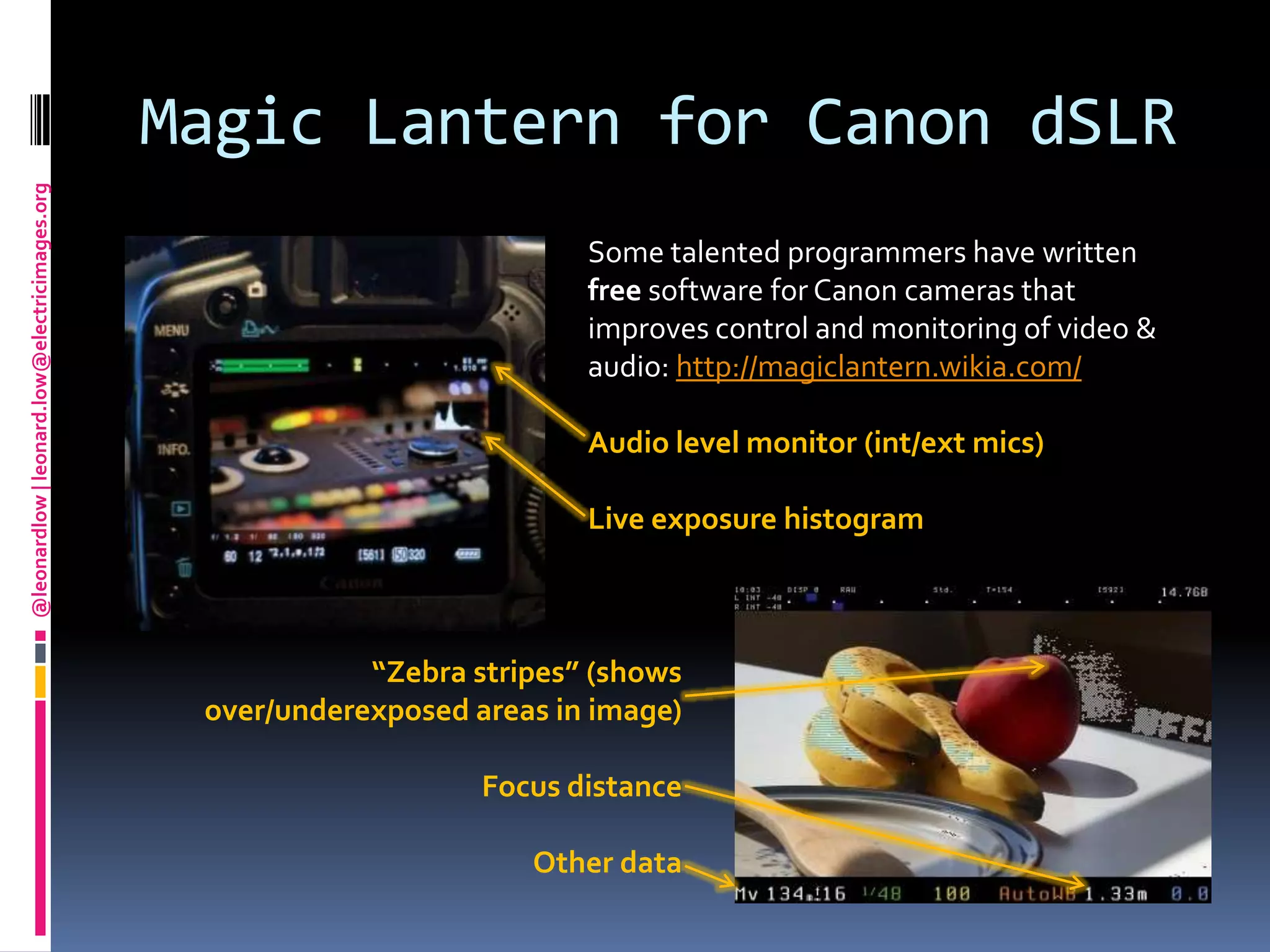 Magic Lantern for Canon dSLRSome talented programmers have written free software for Canon cameras that improves control and monitoring of video & audio: http://magiclantern.wikia.com/Audio level monitor (int/ext mics)Live exposure histogram“Zebra stripes” (shows over/underexposed areas in image)Focus distanceOther data