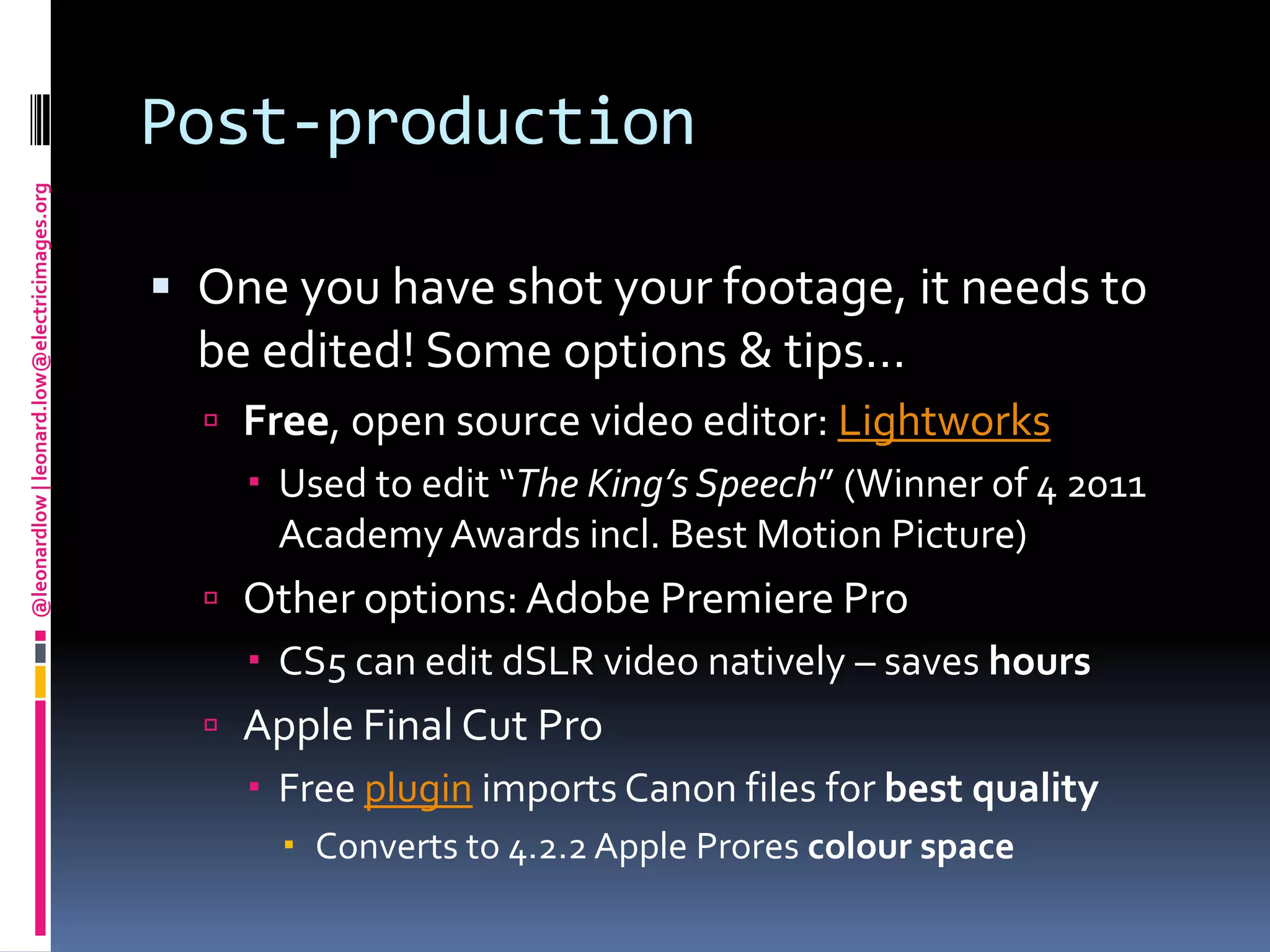 Post-productionOne you have shot your footage, it needs to be edited! Some options & tips…Free, open source video editor: LightworksUsed to edit “The King’s Speech” (Winner of 4 2011 Academy Awards incl. Best Motion Picture)Other options: Adobe Premiere ProCS5 can edit dSLR video natively – saves hoursApple Final Cut ProFree plugin imports Canon files for best qualityConverts to 4.2.2 Apple Prorescolour space