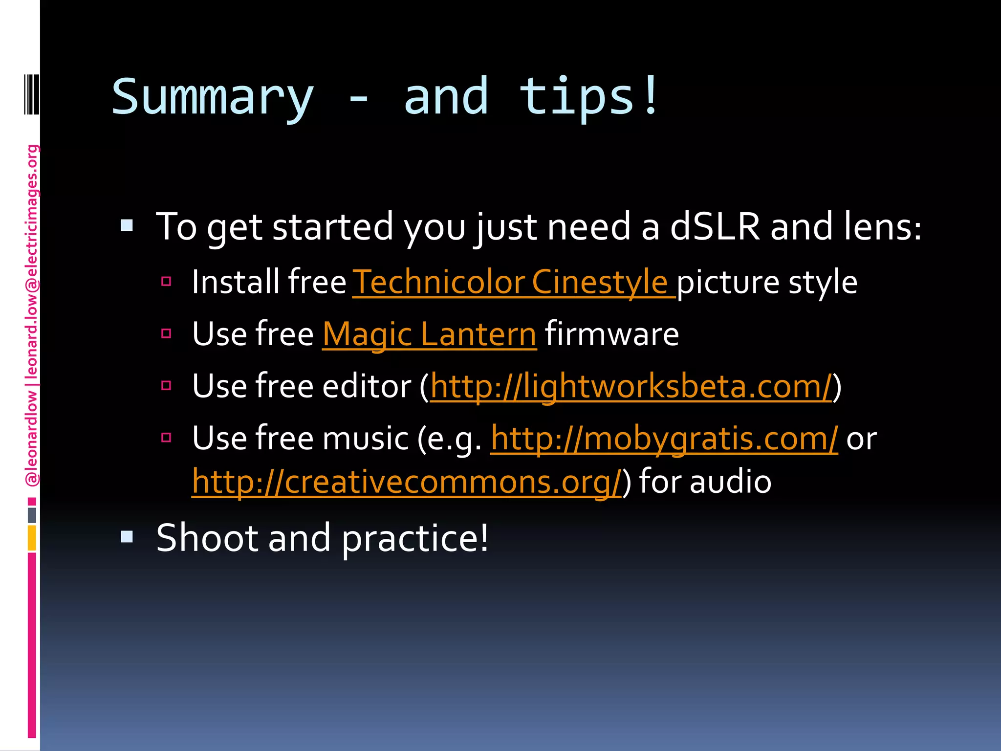 Summary - and tips!To get started you just need a dSLR and lens:Install free Technicolor Cinestylepicture styleUse free Magic Lantern firmwareUse free editor (http://lightworksbeta.com/)Use free music (e.g. http://mobygratis.com/or http://creativecommons.org/) for audioShoot and practice!