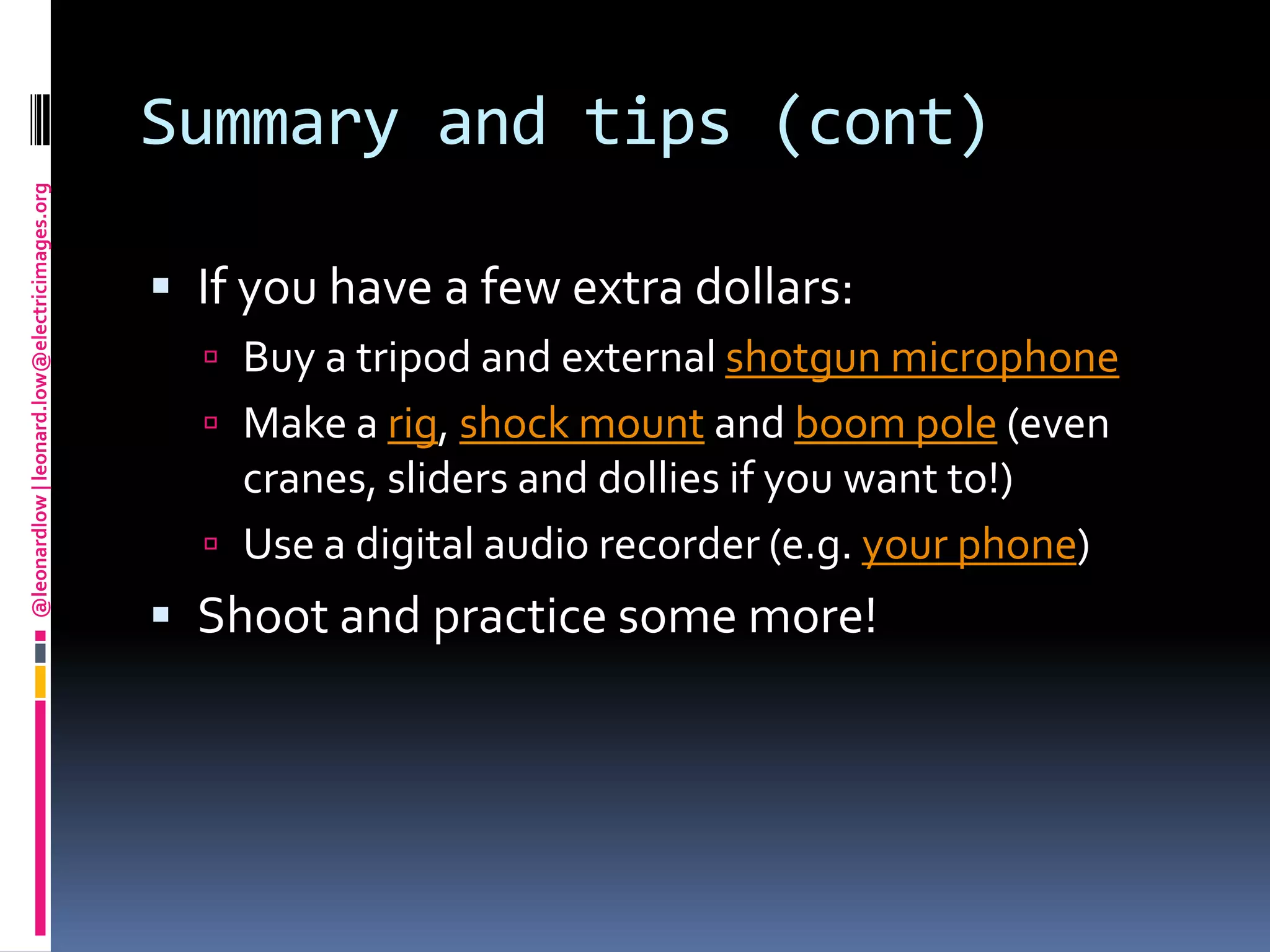 Summary and tips (cont)If you have a few extra dollars: Buy a tripod and external shotgun microphoneMake a rig, shock mount and boom pole(even cranes, sliders and dollies if you want to!)Use a digital audio recorder (e.g. your phone)Shoot and practice some more!