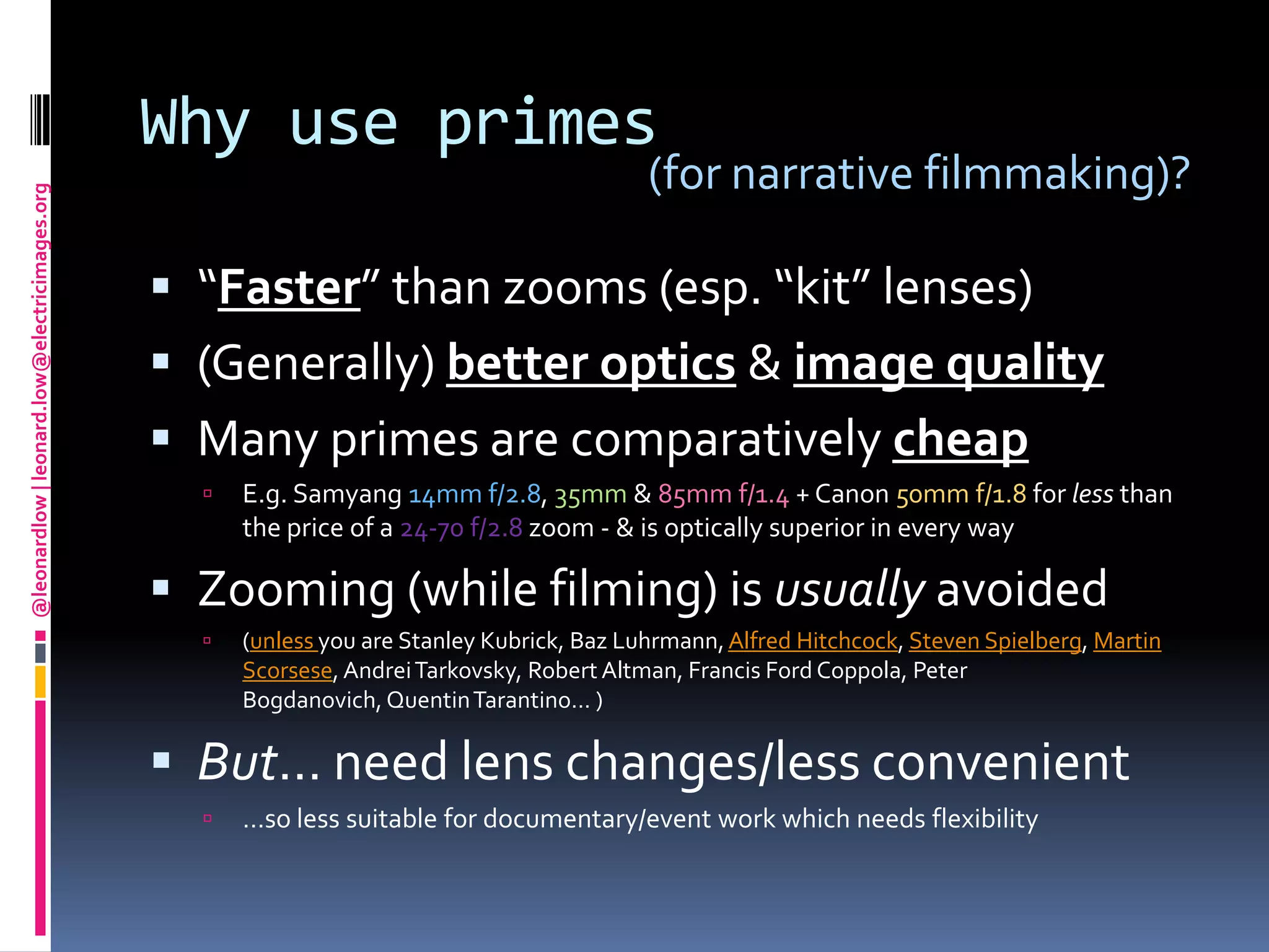 Why use primes“Faster” than zooms (esp. “kit” lenses)(Generally) better optics & image qualityMany primes are comparatively cheapE.g. Samyang14mm f/2.8, 35mm & 85mm f/1.4 + Canon 50mm f/1.8 for less than the price of a 24-70 f/2.8 zoom - & is optically superior in every wayZooming (while filming) is usually avoided (unless you are Stanley Kubrick, BazLuhrmann, Alfred Hitchcock, Steven Spielberg, Martin Scorsese, Andrei Tarkovsky, Robert Altman, Francis Ford Coppola, Peter Bogdanovich, Quentin Tarantino… )But… need lens changes/less convenient…so less suitable for documentary/event work which needs flexibility(for narrative filmmaking)?
