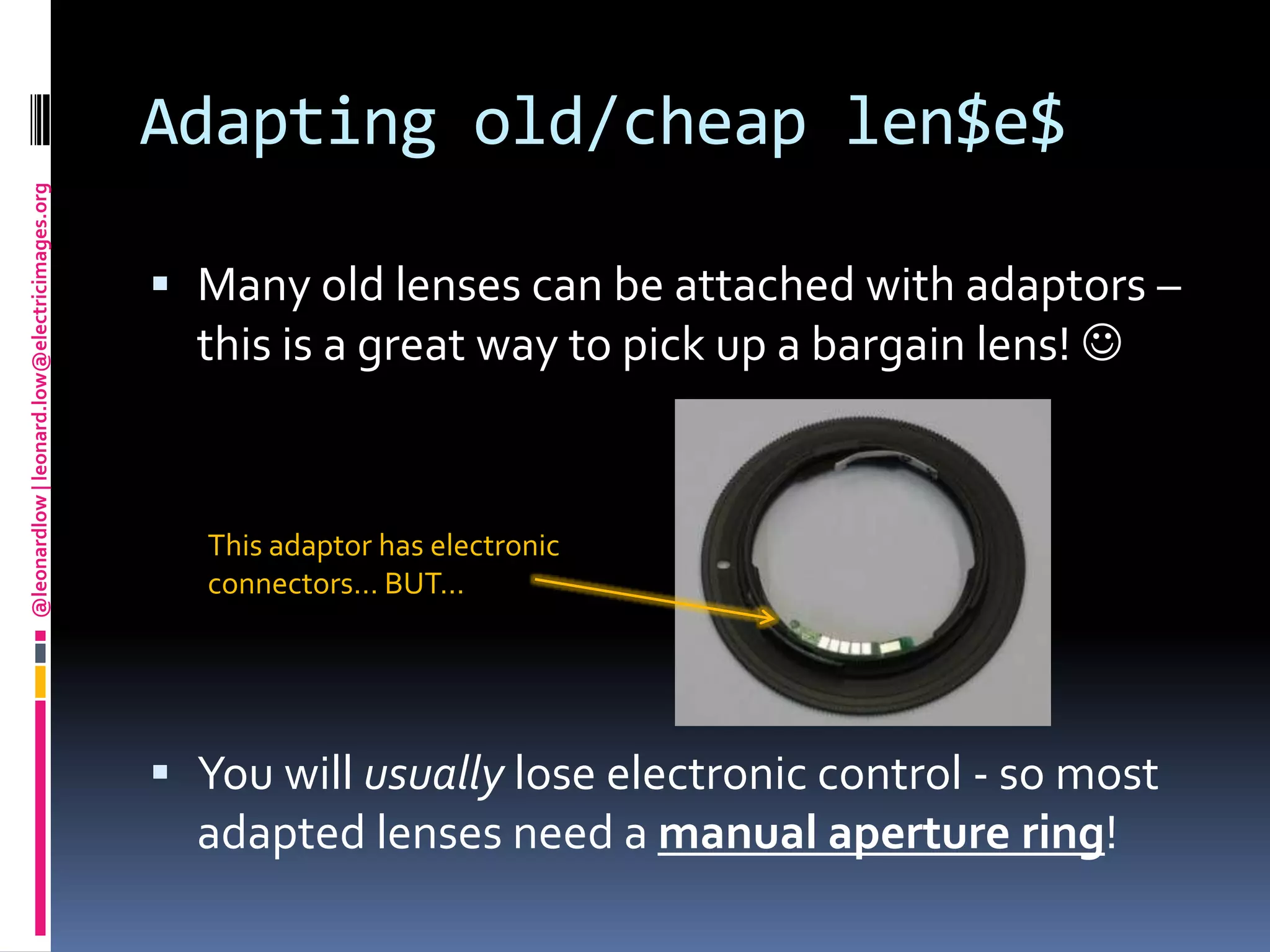 Adapting old/cheap len$e$Many old lenses can be attached with adaptors – this is a great way to pick up a bargain lens! You will usually lose electronic control - so most adapted lenses need a manual aperture ring!This adaptor has electronic connectors… BUT…
