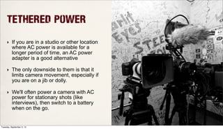 Tethered Power
‣ If you are in a studio or other location
where AC power is available for a
longer period of time, an AC power
adapter is a good alternative
‣ The only downside to them is that it
limits camera movement, especially if
you are on a jib or dolly.
‣ We'll often power a camera with AC
power for stationary shots (like
interviews), then switch to a battery
when on the go.
Tuesday, September 3, 13
 