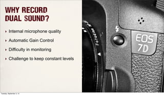Why record
dual sound?
‣ Internal microphone quality
‣ Automatic Gain Control
‣ Difficulty in monitoring
‣ Challenge to keep constant levels
Tuesday, September 3, 13
 
