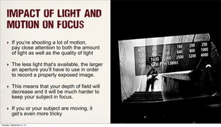 Impact of Light and
Motion on Focus
‣ If you’re shooting a lot of motion,
pay close attention to both the amount
of light as well as the quality of light
‣ The less light that’s available, the larger
an aperture you’ll have to use in order
to record a properly exposed image.
‣ This means that your depth of field will
decrease and it will be much harder to
keep your subject in focus.
‣ If you or your subject are moving, it
get’s even more tricky
Tuesday, September 3, 13
 
