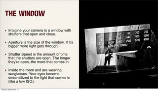 The Window
‣ Imagine your camera is a window with
shutters that open and close.
‣ Aperture is the size of the window. If it’s
bigger more light gets through.
‣ Shutter Speed is the amount of time
that the shutters are open. The longer
they’re open, the more that comes in.
‣ Inside the room and are wearing
sunglasses. Your eyes become
desensitized to the light that comes in
(like a low ISO).
Tuesday, September 3, 13
 