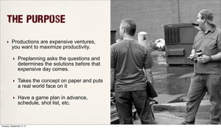 The Purpose
‣ Productions are expensive ventures,
you want to maximize productivity.
‣ Preplanning asks the questions and
determines the solutions before that
expensive day comes.
‣ Takes the concept on paper and puts
a real world face on it
‣ Have a game plan in advance,
schedule, shot list, etc.
Tuesday, September 3, 13
 