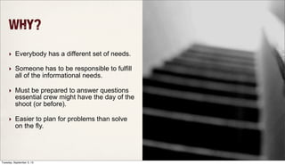 Why?
‣ Everybody has a different set of needs.
‣ Someone has to be responsible to fulfill
all of the informational needs.
‣ Must be prepared to answer questions
essential crew might have the day of the
shoot (or before).
‣ Easier to plan for problems than solve
on the fly.
Tuesday, September 3, 13
 