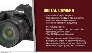 Digital Camera
‣ Visualize the physical space.
Ceiling height, windows, floors, lighting,
wall color, obstructions, access...
wide shots that show everything.
‣ Pre-visualize shots.
Lenses and aspect ratio as close to the
real format you will shoot.
Your DSLR makes this easy!
‣ You can sample depth of field to hide
background, check for color compatibility,
check requirements of camera placement,
some idea of light quality and placement.
Tuesday, September 3, 13
 