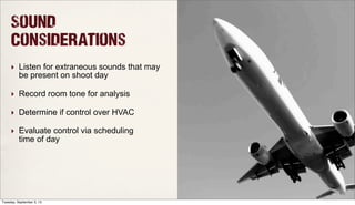 Sound
Considerations
‣ Listen for extraneous sounds that may
be present on shoot day
‣ Record room tone for analysis
‣ Determine if control over HVAC
‣ Evaluate control via scheduling
time of day
Tuesday, September 3, 13
 