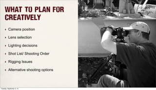 What To Plan for
Creatively
‣ Camera position
‣ Lens selection
‣ Lighting decisions
‣ Shot List/ Shooting Order
‣ Rigging Issues
‣ Alternative shooting options
Tuesday, September 3, 13
 