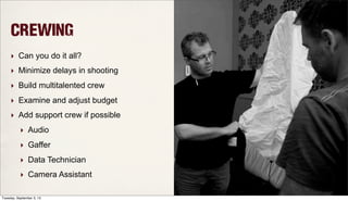 Crewing
‣ Can you do it all?
‣ Minimize delays in shooting
‣ Build multitalented crew
‣ Examine and adjust budget
‣ Add support crew if possible
‣ Audio
‣ Gaffer
‣ Data Technician
‣ Camera Assistant
Tuesday, September 3, 13
 