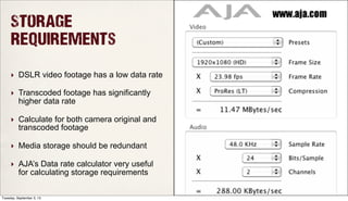 Storage
Requirements
‣ DSLR video footage has a low data rate
‣ Transcoded footage has significantly
higher data rate
‣ Calculate for both camera original and
transcoded footage
‣ Media storage should be redundant
‣ AJA’s Data rate calculator very useful
for calculating storage requirements
Tuesday, September 3, 13
 