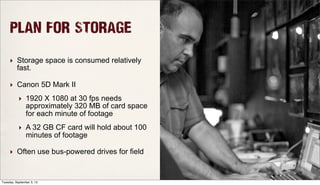 PLAN FOR STORAGE
‣ Storage space is consumed relatively
fast.
‣ Canon 5D Mark II
‣ 1920 X 1080 at 30 fps needs
approximately 320 MB of card space
for each minute of footage
‣ A 32 GB CF card will hold about 100
minutes of footage
‣ Often use bus-powered drives for field
Tuesday, September 3, 13
 