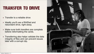Transfer to Drive
‣ Transfer to a reliable drive
‣ Ideally you'll use a RAIDed and
redundant drive, right away.
‣ Make sure both transfers are complete
before reformatting the cards.
‣ Transferring also helps validate the data
integrity of files and can prevent issues
later with a corrupt clip.
Tuesday, September 3, 13
 
