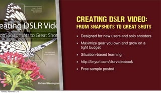 Creating DSLR Video:
From Snapshots to Great Shots
‣ Designed for new users and solo shooters
‣ Maximize gear you own and grow on a
tight budget
‣ Situation-based learning
‣ http://tinyurl.com/dslrvideobook
‣ Free sample posted
Tuesday, September 3, 13
 