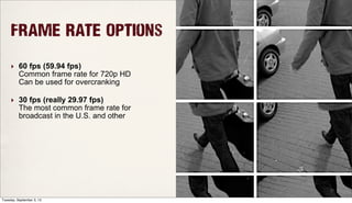 Frame Rate Options
‣ 60 fps (59.94 fps)
Common frame rate for 720p HD
Can be used for overcranking
‣ 30 fps (really 29.97 fps)
The most common frame rate for
broadcast in the U.S. and other
Tuesday, September 3, 13
 