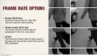 Frame Rate Options
‣ 60 fps (59.94 fps)
Common frame rate for 720p HD
Can be used for overcranking
‣ 30 fps (really 29.97 fps)
The most common frame rate for
broadcast in the U.S. and other
‣ 25 fps
The common frame rate of video used in
Europe and around the world that use the
PAL standard.
Tuesday, September 3, 13
 