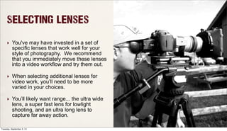 Selecting Lenses
‣ You've may have invested in a set of
specific lenses that work well for your
style of photography. We recommend
that you immediately move these lenses
into a video workflow and try them out.
‣ When selecting additional lenses for
video work, you’ll need to be more
varied in your choices.
‣ You’ll likely want range... the ultra wide
lens, a super fast lens for lowlight
shooting, and an ultra long lens to
capture far away action.
Tuesday, September 3, 13
 