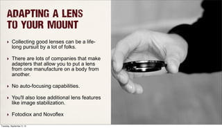 Adapting a lens
to your mount
‣ Collecting good lenses can be a life-
long pursuit by a lot of folks.
‣ There are lots of companies that make
adapters that allow you to put a lens
from one manufacture on a body from
another.
‣ No auto-focusing capabilities.
‣ You'll also lose additional lens features
like image stabilization.
‣ Fotodiox and Novoflex
Tuesday, September 3, 13
 