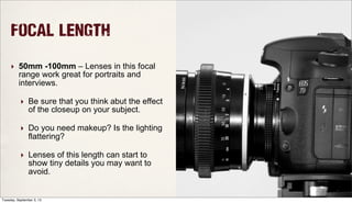 Focal Length
‣ 50mm -100mm – Lenses in this focal
range work great for portraits and
interviews.
‣ Be sure that you think abut the effect
of the closeup on your subject.
‣ Do you need makeup? Is the lighting
flattering?
‣ Lenses of this length can start to
show tiny details you may want to
avoid.
Tuesday, September 3, 13
 