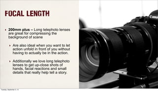 Focal Length
‣ 200mm plus – Long telephoto lenses
are great for compressing the
background of scene
‣ Are also ideal when you want to let
action unfold in front of you without
having to actually be in the action.
‣ Additionally we love long telephoto
lenses to get up-close shots of
hands, facial reactions and small
details that really help tell a story.
Tuesday, September 3, 13
 
