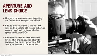 Aperture and
Lens Choice
‣ One of your main concerns is getting
the fastest lens that you can afford
‣ Fast lenses allow you to work in low
light and be able to still freeze action as
you can work with a faster shutter
speed and lower ISOs
‣ Fast lenses offer a wider apertures
(f/1.8, f/1.2 and so on) the ability to
leverage that amazing depth of field
characteristics of a DSLR sensor
Tuesday, September 3, 13
 