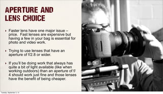 Aperture and
Lens Choice
‣ Faster lens have one major issue –
price. Fast lenses are expensive but
having a few in your bag is essential for
photo and video work.
‣ Trying to use lenses that have an
aperture of f/2.8 or wider.
‣ If you’ll be doing work that always has
quite a bit of light available (like when
working outdoors) than an aperture of f/
4 should work just fine and those lenses
have the benefit of being cheaper.
Tuesday, September 3, 13
 