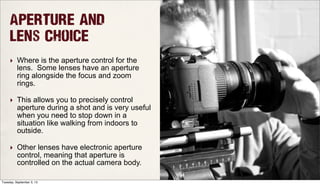 Aperture and
Lens Choice
‣ Where is the aperture control for the
lens. Some lenses have an aperture
ring alongside the focus and zoom
rings.
‣ This allows you to precisely control
aperture during a shot and is very useful
when you need to stop down in a
situation like walking from indoors to
outside.
‣ Other lenses have electronic aperture
control, meaning that aperture is
controlled on the actual camera body.
Tuesday, September 3, 13
 