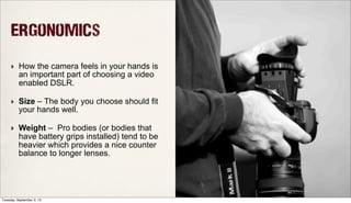 Ergonomics
‣ How the camera feels in your hands is
an important part of choosing a video
enabled DSLR.
‣ Size – The body you choose should fit
your hands well.
‣ Weight – Pro bodies (or bodies that
have battery grips installed) tend to be
heavier which provides a nice counter
balance to longer lenses.
Tuesday, September 3, 13
 