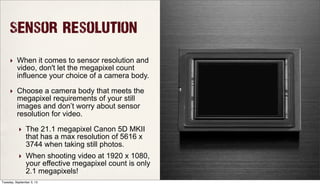 Sensor Resolution
‣ When it comes to sensor resolution and
video, don't let the megapixel count
influence your choice of a camera body.
‣ Choose a camera body that meets the
megapixel requirements of your still
images and don’t worry about sensor
resolution for video.
‣ The 21.1 megapixel Canon 5D MKII
that has a max resolution of 5616 x
3744 when taking still photos.
‣ When shooting video at 1920 x 1080,
your effective megapixel count is only
2.1 megapixels!
Tuesday, September 3, 13
 