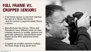 Full Frame Vs.
Cropped Sensors
‣ A full frame sensor is one that matches
the size of a 35mm film frame
and the sensor is approximately 36mm
x 24mm.
‣ Manufactures like Canon, Nikon and
Panasonic have different sizes for their
cropped sensors or smaller sensors but
generally adhere to standardized sizes
based on the APS (advanced photo
system).
‣ Cropped (or smaller) sensors multiply
the focal range of any given lens.
Tuesday, September 3, 13
 