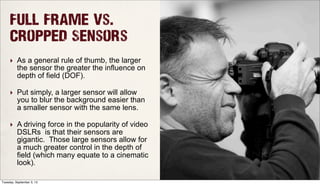 Full Frame Vs.
Cropped Sensors
‣ As a general rule of thumb, the larger
the sensor the greater the influence on
depth of field (DOF).
‣ Put simply, a larger sensor will allow
you to blur the background easier than
a smaller sensor with the same lens.
‣ A driving force in the popularity of video
DSLRs is that their sensors are
gigantic. Those large sensors allow for
a much greater control in the depth of
field (which many equate to a cinematic
look).
Tuesday, September 3, 13
 