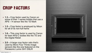 Crop Factors
‣ 1.3 – Crop factor used by Canon on
some of their 1-series bodies that use a
APS – H sensor like the 1D Mark
‣ 1.5 – Crop factor is employed by Nikon
for all of its non-full frame
‣ 1.6 – This crop factor is used by Canon
for their APS-C bodies like the 7D and
the Digital Rebel
‣ 2.0 – A large crop factor ratio that’s
used by Micro Four Thirds image
sensors like the one featured on the
Panasonic Lumix GH1 DSLR
Tuesday, September 3, 13
 