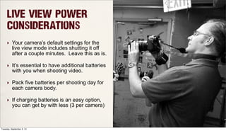 Live View Power
Considerations
‣ Your camera’s default settings for the
live view mode includes shutting it off
after a couple minutes. Leave this as is.
‣ It’s essential to have additional batteries
with you when shooting video.
‣ Pack five batteries per shooting day for
each camera body.
‣ If charging batteries is an easy option,
you can get by with less (3 per camera)
Tuesday, September 3, 13
 