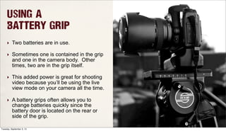 Using a
Battery Grip
‣ Two batteries are in use.
‣ Sometimes one is contained in the grip
and one in the camera body. Other
times, two are in the grip itself.
‣ This added power is great for shooting
video because you’ll be using the live
view mode on your camera all the time.
‣ A battery grips often allows you to
change batteries quickly since the
battery door is located on the rear or
side of the grip.
Tuesday, September 3, 13
 