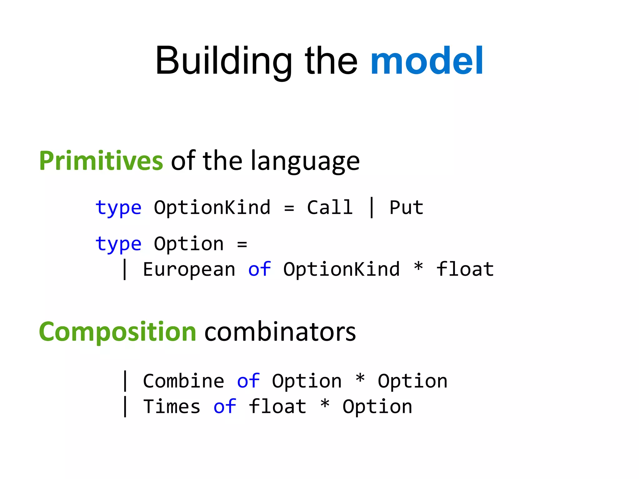 Building the model

Primitives of the language
    type OptionKind = Call | Put
    type Option =
      | European of OptionKind * float


Composition combinators
      | Combine of Option * Option
      | Times of float * Option
 