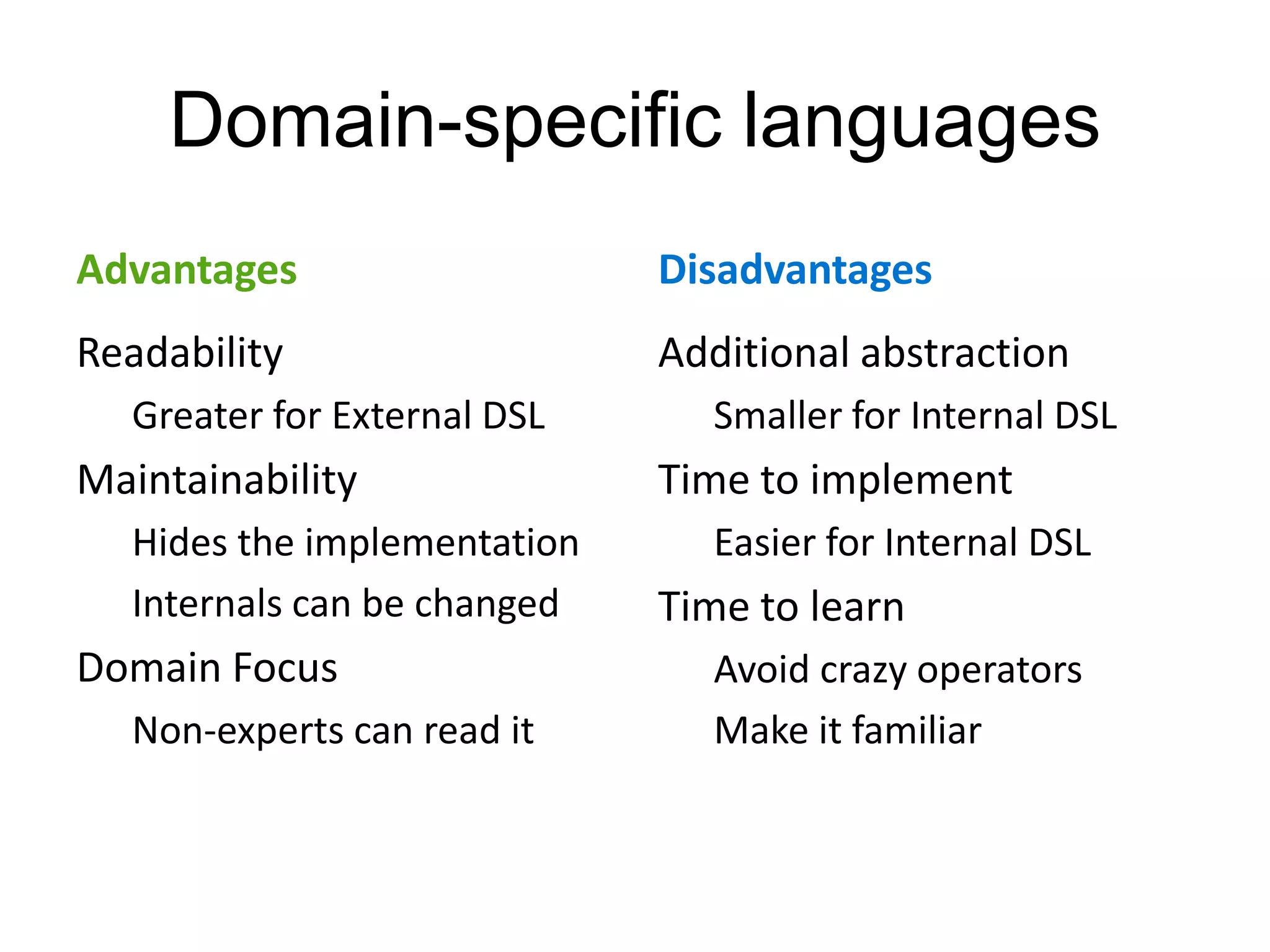 Domain-specific languages
Advantages                   Disadvantages
Readability                  Additional abstraction
  Greater for External DSL     Smaller for Internal DSL
Maintainability              Time to implement
  Hides the implementation     Easier for Internal DSL
  Internals can be changed   Time to learn
Domain Focus                   Avoid crazy operators
  Non-experts can read it      Make it familiar
 