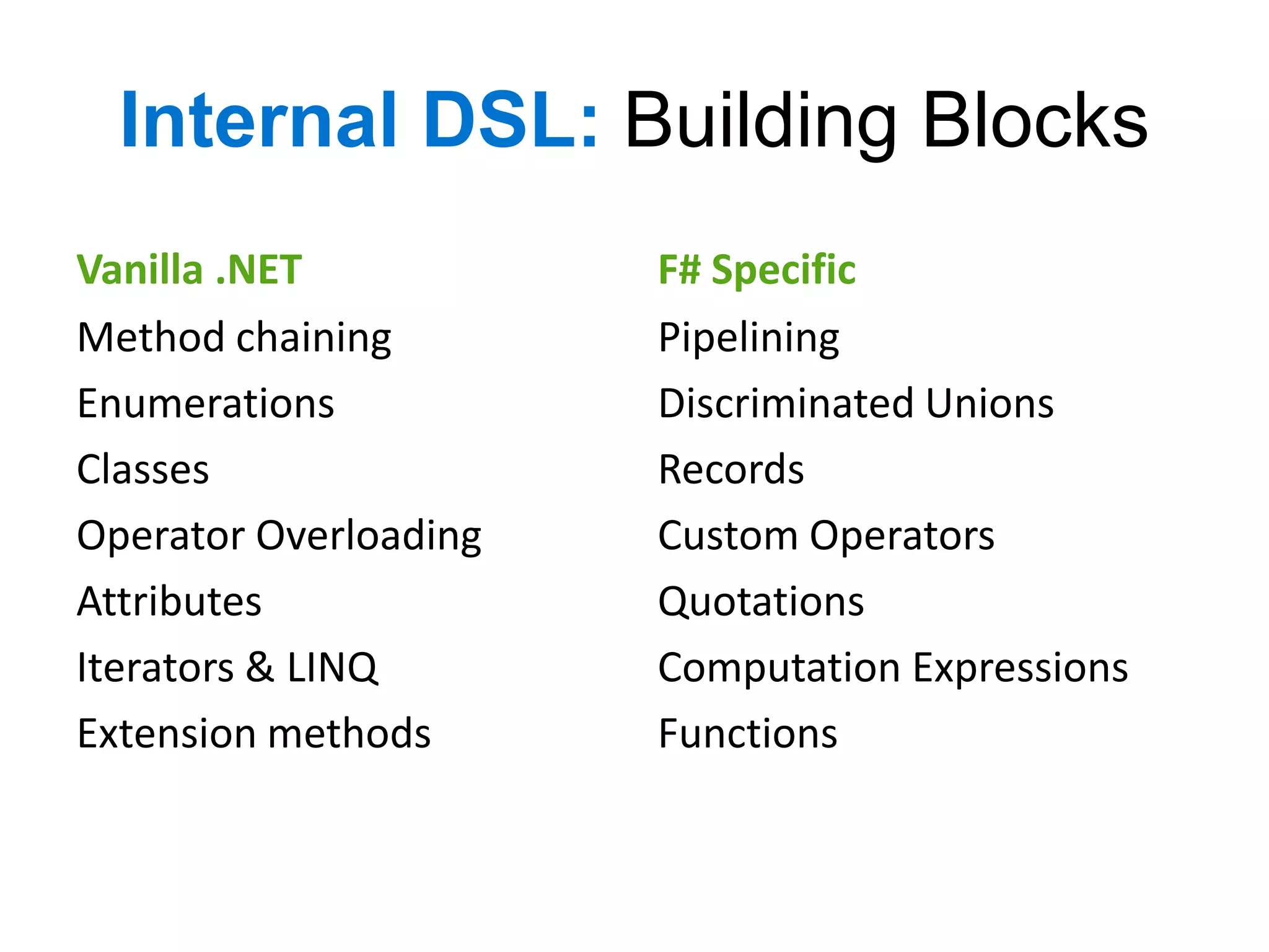 Internal DSL: Building Blocks
Vanilla .NET           F# Specific
Method chaining        Pipelining
Enumerations           Discriminated Unions
Classes                Records
Operator Overloading   Custom Operators
Attributes             Quotations
Iterators & LINQ       Computation Expressions
Extension methods      Functions
 