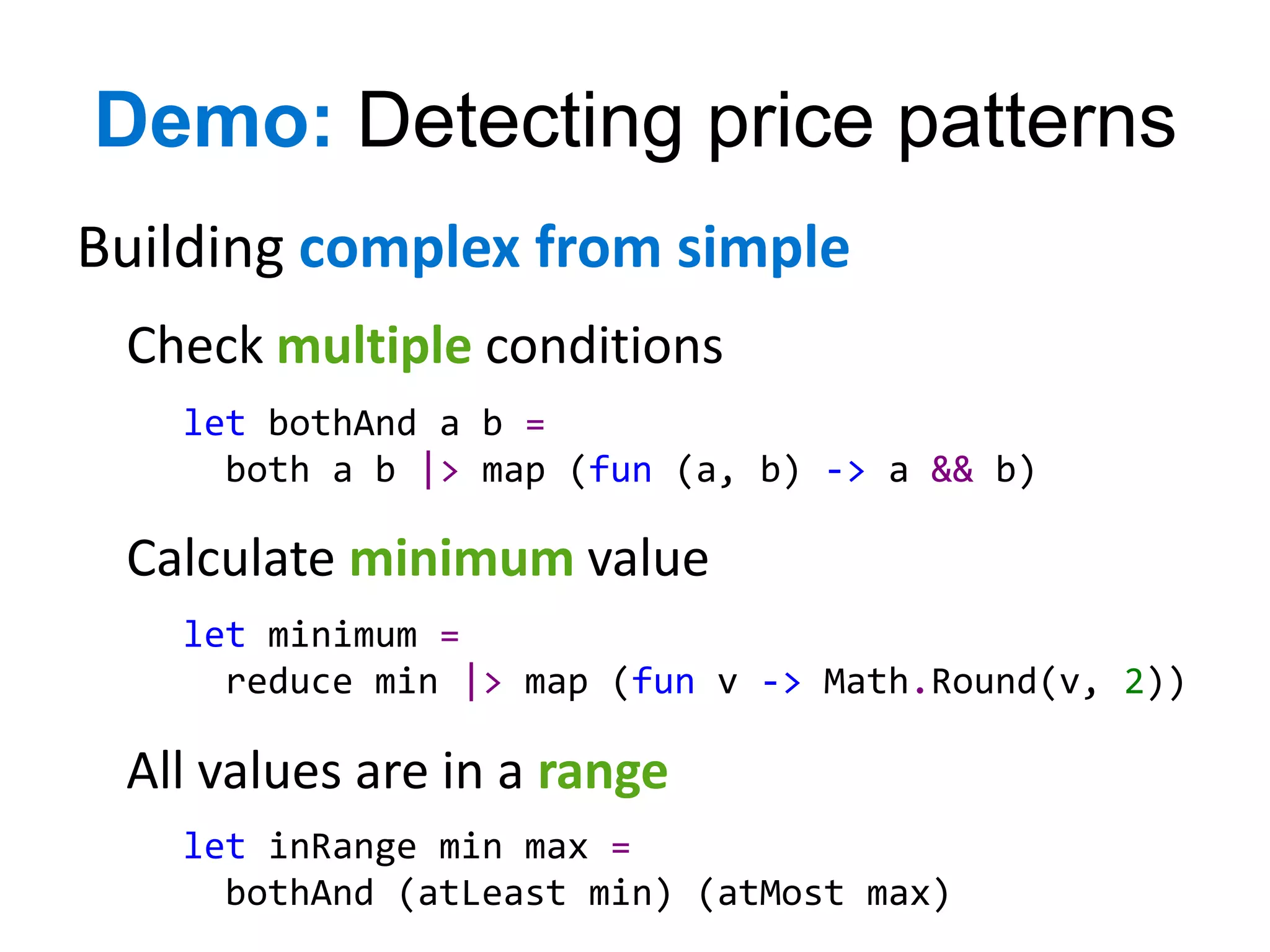 Demo: Detecting price patterns
Building complex from simple
 Check multiple conditions
   let bothAnd a b =
     both a b |> map (fun (a, b) -> a && b)

 Calculate minimum value
   let minimum =
     reduce min |> map (fun v -> Math.Round(v, 2))

 All values are in a range
   let inRange min max =
     bothAnd (atLeast min) (atMost max)
 