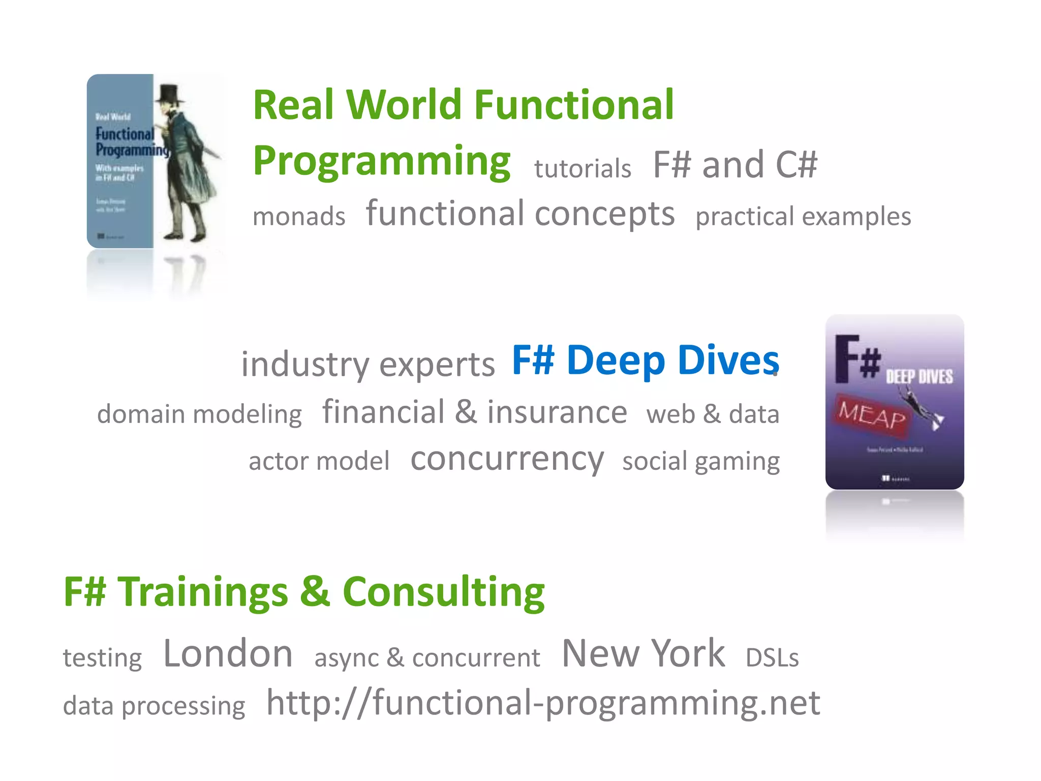 Real World Functional
                  Programming tutorials F# and C#
                  monads   functional concepts     practical examples




              industry experts F# Deep Dives
                                           .
  domain modeling      financial & insurance web & data
                  actor model   concurrency   social gaming



F# Trainings & Consulting
testing   London       async & concurrent   New York    DSLs
data processing    http://functional-programming.net
 